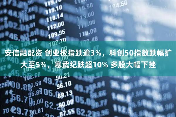安信融配资 创业板指跌逾3%，科创50指数跌幅扩大至5%，寒武纪跌超10% 多股大幅下挫
