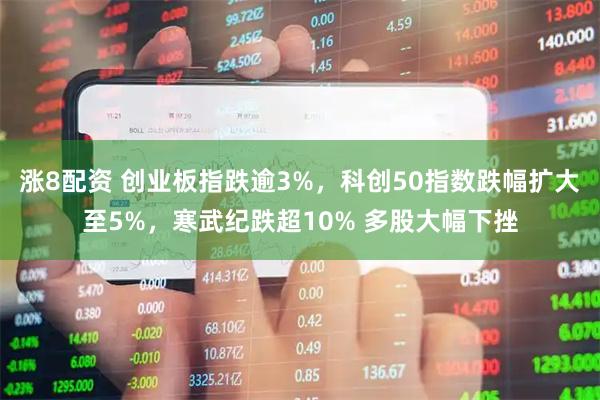 涨8配资 创业板指跌逾3%，科创50指数跌幅扩大至5%，寒武纪跌超10% 多股大幅下挫