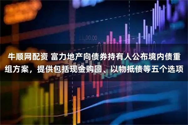牛顺网配资 富力地产向债券持有人公布境内债重组方案，提供包括现金购回、以物抵债等五个选项