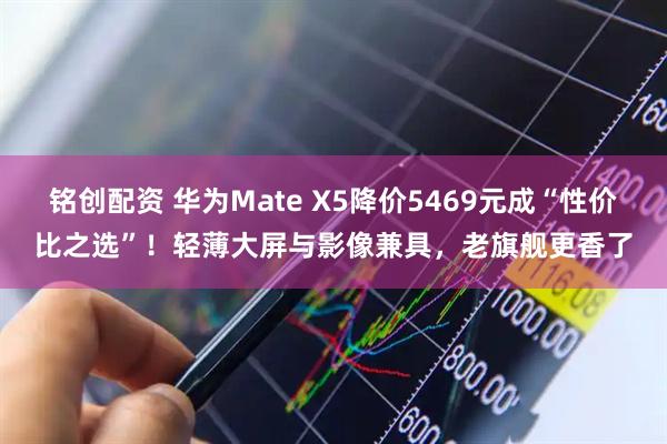 铭创配资 华为Mate X5降价5469元成“性价比之选”！轻薄大屏与影像兼具，老旗舰更香了