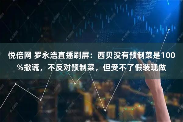 悦倍网 罗永浩直播刷屏：西贝没有预制菜是100%撒谎，不反对预制菜，但受不了假装现做