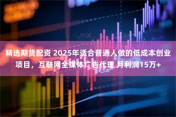 精选期货配资 2025年适合普通人做的低成本创业项目，互联网全媒体广告代理 月利润15万+