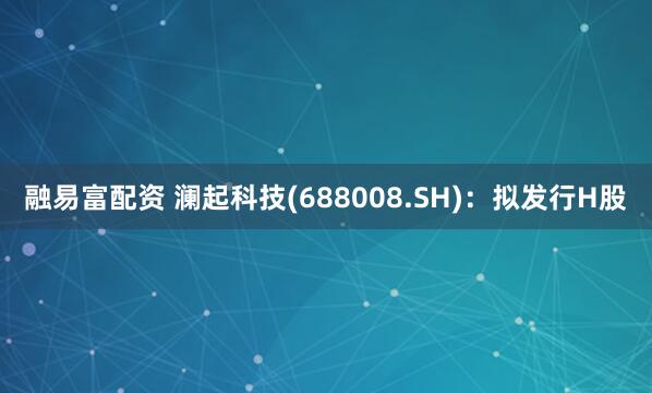 融易富配资 澜起科技(688008.SH)：拟发行H股