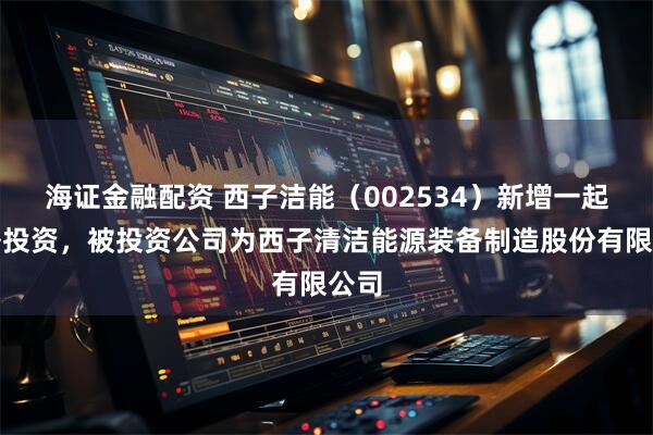 海证金融配资 西子洁能（002534）新增一起对外投资，被投资公司为西子清洁能源装备制造股份有限公司