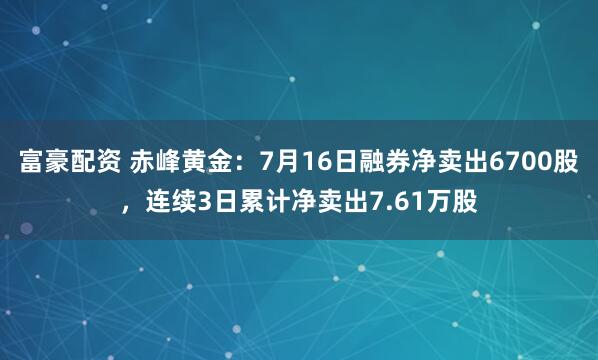 富豪配资 赤峰黄金：7月16日融券净卖出6700股，连续3日累计净卖出7.61万股