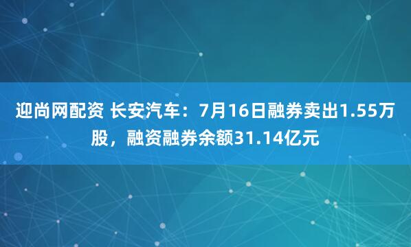 迎尚网配资 长安汽车：7月16日融券卖出1.55万股，融资融券余额31.14亿元