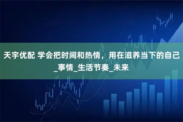 天宇优配 学会把时间和热情，用在滋养当下的自己_事情_生活节奏_未来