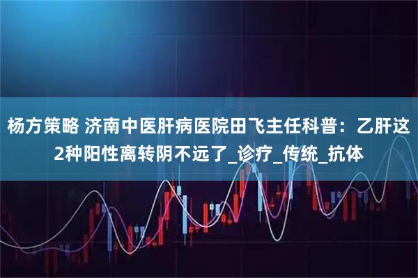 杨方策略 济南中医肝病医院田飞主任科普：乙肝这2种阳性离转阴不远了_诊疗_传统_抗体