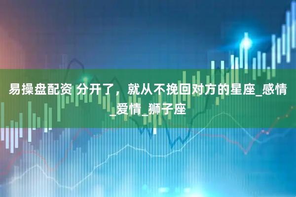 易操盘配资 分开了，就从不挽回对方的星座_感情_爱情_狮子座