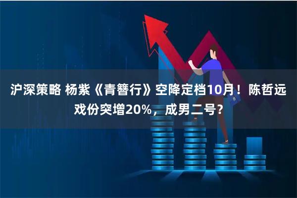 沪深策略 杨紫《青簪行》空降定档10月！陈哲远戏份突增20%，成男二号？