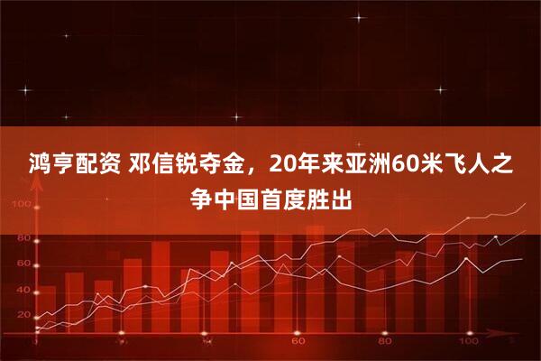 鸿亨配资 邓信锐夺金，20年来亚洲60米飞人之争中国首度胜出