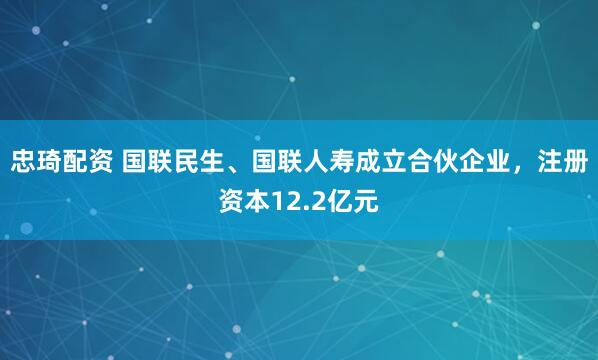 忠琦配资 国联民生、国联人寿成立合伙企业，注册资本12.2亿元