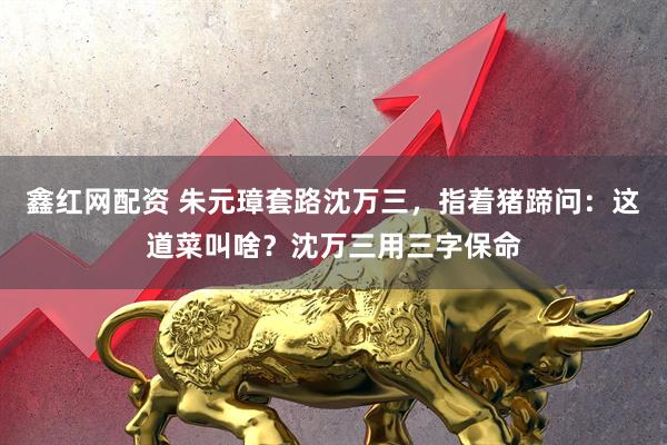 鑫红网配资 朱元璋套路沈万三，指着猪蹄问：这道菜叫啥？沈万三用三字保命
